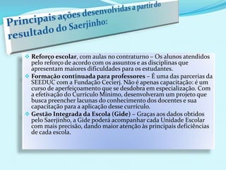  Reforço escolar, com aulas no contraturno – Os alunos atendidos
pelo reforço de acordo com os assuntos e as disciplinas que
apresentam maiores dificuldades para os estudantes.
 Formação continuada para professores – É uma das parcerias da
SEEDUC com a Fundação Cecierj. Não é apenas capacitação: é um
curso de aperfeiçoamento que se desdobra em especialização. Com
a efetivação do Currículo Mínimo, desenvolveram um projeto que
busca preencher lacunas do conhecimento dos docentes e sua
capacitação para a aplicação desse currículo.
 Gestão Integrada da Escola (Gide) – Graças aos dados obtidos
pelo Saerjinho, a Gide poderá acompanhar cada Unidade Escolar
com mais precisão, dando maior atenção às principais deficiências
de cada escola.
 