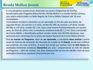 Renda Melhor Jovem
É uma poupança-escola anual, destinada aos jovens integrantes de famílias
beneficiadas pelo Programa Bolsa Família, Renda Melhor e o Cartão Família Carioca,
que sejam matriculados na Rede Regular de Ensino Médio Estadual até 18 anos
incompletos.
O estudante receberá o benefício ao ser aprovado no fim de cada ano letivo, da
seguinte forma: ao concluir a 1ª série, recebe R$ 700; ao concluir a 2ª série, recebe
R$ 900; e a 3ª série, recebe R$ 1 mil. Caso curse Ensino Profissionalizante, em quatro
anos, ao final do último ano, o estudante receberá ainda R$ 1,2 mil. Com a conclusão
do Ensino Médio, o beneficiado poderá receber ainda mais R$ 500 adicionais, caso
apresente bom desempenho na prova do Exame Nacional do Ensino Médio (Enem).
Para se manter no Programa, além de ser aprovado, o estudante deve realizar a prova
anual do Sistema de Avaliação da Educação do Estado do RJ (Saerj), tendo que justificar
sua ausência, em caso contrário. O aluno terá ainda que realizar mais de dois terços das
avaliações bimestrais estaduais (Saerjinho) por ano – proporcionais ao mês de adesão
ao Programa -, além de realizar, nos anos subsequentes ao ano de adesão, mais de duas
avaliações bimestrais estaduais (Saerjinho) por ano.
 