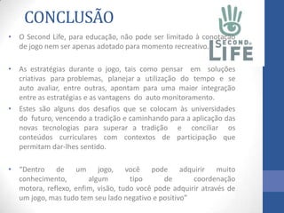 CONCLUSÃO
• O Second Life, para educação, não pode ser limitado à conotação
de jogo nem ser apenas adotado para momento recreativo.
• As estratégias durante o jogo, tais como pensar em soluções
criativas para problemas, planejar a utilização do tempo e se
auto avaliar, entre outras, apontam para uma maior integração
entre as estratégias e as vantagens do auto monitoramento.
• Estes são alguns dos desafios que se colocam às universidades
do futuro, vencendo a tradição e caminhando para a aplicação das
novas tecnologias para superar a tradição e conciliar os
conteúdos curriculares com contextos de participação que
permitam dar-lhes sentido.
• “Dentro de um jogo, você pode adquirir muito
conhecimento, algum tipo de coordenação
motora, reflexo, enfim, visão, tudo você pode adquirir através de
um jogo, mas tudo tem seu lado negativo e positivo”
 