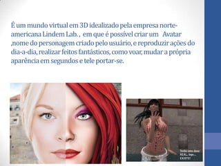 Éummundovirtualem3Didealizadopelaempresanorte-
americanaLindemLab., emqueépossívelcriarum Avatar
,nomedopersonagemcriadopelousuário,ereproduziraçõesdo
dia-a-dia,realizarfeitosfantásticos,comovoar,mudaraprópria
aparênciaemsegundoseteleportar-se.
 