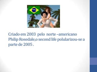 Criadoem 2003 pelo norte–americano
PhilipRosedale,osecondlife polularizou-sea
partede 2005.
 