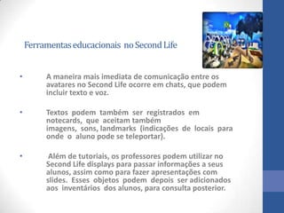 Ferramentaseducacionais noSecondLife
• A maneira mais imediata de comunicação entre os
avatares no Second Life ocorre em chats, que podem
incluir texto e voz.
• Textos podem também ser registrados em
notecards, que aceitam também
imagens, sons, landmarks (indicações de locais para
onde o aluno pode se teleportar).
• Além de tutoriais, os professores podem utilizar no
Second Life displays para passar informações a seus
alunos, assim como para fazer apresentações com
slides. Esses objetos podem depois ser adicionados
aos inventários dos alunos, para consulta posterior.
 