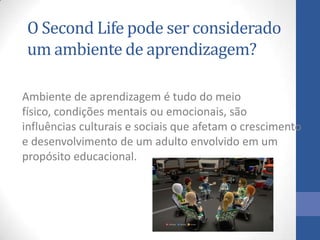 O Second Life pode ser considerado
um ambiente de aprendizagem?
Ambiente de aprendizagem é tudo do meio
físico, condições mentais ou emocionais, são
influências culturais e sociais que afetam o crescimento
e desenvolvimento de um adulto envolvido em um
propósito educacional.
 