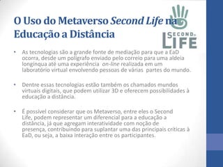 O Uso do Metaverso Second Life na
Educaçãoa Distância
• As tecnologias são a grande fonte de mediação para que a EaD
ocorra, desde um polígrafo enviado pelo correio para uma aldeia
longínqua até uma experiência on-line realizada em um
laboratório virtual envolvendo pessoas de várias partes do mundo.
• Dentre essas tecnologias estão também os chamados mundos
virtuais digitais, que podem utilizar 3D e oferecem possibilidades à
educação a distância.
• É possível considerar que os Metaverso, entre eles o Second
Life, podem representar um diferencial para a educação a
distância, já que agregam interatividade com noção de
presença, contribuindo para suplantar uma das principais críticas à
EaD, ou seja, a baixa interação entre os participantes.
 