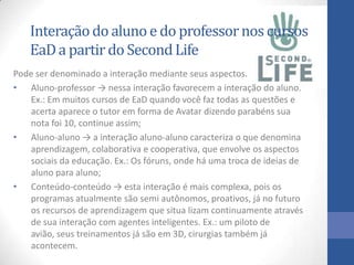 Interaçãodo aluno e do professornos cursos
EaDa partir do SecondLife
Pode ser denominado a interação mediante seus aspectos.
• Aluno-professor → nessa interação favorecem a interação do aluno.
Ex.: Em muitos cursos de EaD quando você faz todas as questões e
acerta aparece o tutor em forma de Avatar dizendo parabéns sua
nota foi 10, continue assim;
• Aluno-aluno → a interação aluno-aluno caracteriza o que denomina
aprendizagem, colaborativa e cooperativa, que envolve os aspectos
sociais da educação. Ex.: Os fóruns, onde há uma troca de ideias de
aluno para aluno;
• Conteúdo-conteúdo → esta interação é mais complexa, pois os
programas atualmente são semi autônomos, proativos, já no futuro
os recursos de aprendizagem que situa lizam continuamente através
de sua interação com agentes inteligentes. Ex.: um piloto de
avião, seus treinamentos já são em 3D, cirurgias também já
acontecem.
 