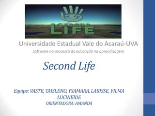 Second Life
Equipe:VASTE,TAISLENO,YSAMARA,LARISSE,VILMA
LUCINEIDE
ORIENTADORA:AMANDA
Universidade Estadual Vale do Acaraú-UVA
Software no processo da educação na aprendizagem
 