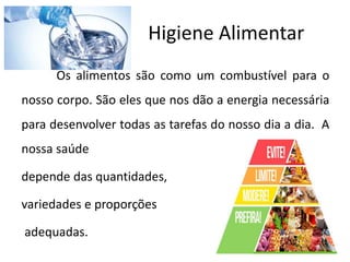 Higiene Alimentar
Os alimentos são como um combustível para o
nosso corpo. São eles que nos dão a energia necessária
para desenvolver todas as tarefas do nosso dia a dia. A
nossa saúde
depende das quantidades,
variedades e proporções
adequadas.
 