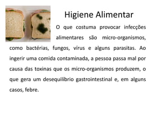 Higiene Alimentar
O que costuma provocar infecções
alimentares são micro-organismos,
como bactérias, fungos, vírus e alguns parasitas. Ao
ingerir uma comida contaminada, a pessoa passa mal por
causa das toxinas que os micro-organismos produzem, o
que gera um desequilíbrio gastrointestinal e, em alguns
casos, febre.
 