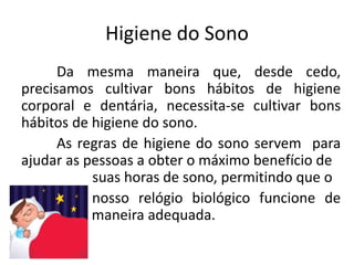 Higiene do Sono
Da mesma maneira que, desde cedo,
precisamos cultivar bons hábitos de higiene
corporal e dentária, necessita-se cultivar bons
hábitos de higiene do sono.
As regras de higiene do sono servem para
ajudar as pessoas a obter o máximo benefício de
suas horas de sono, permitindo que o
nosso relógio biológico funcione de
forma maneira adequada.
 