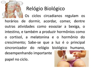 Relógio Biológico
Os ciclos circadianos regulam os
horários de dormir, acordar, comer, dentre
outras atividades como esvaziar a bexiga, o
intestino, e também a produzir hormônios como
o cortisol, a melatonina e o hormônio do
crescimento; Sabe-se que a luz é o principal
sincronizador do relógio biológico humano,
desempenhando importante
papel no ciclo.
 