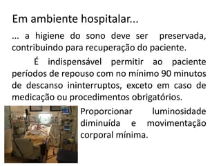 Em ambiente hospitalar...
... a higiene do sono deve ser preservada,
contribuindo para recuperação do paciente.
É indispensável permitir ao paciente
períodos de repouso com no mínimo 90 minutos
de descanso ininterruptos, exceto em caso de
medicação ou procedimentos obrigatórios.
Proporcionar luminosidade
diminuída e movimentação
corporal mínima.
 
