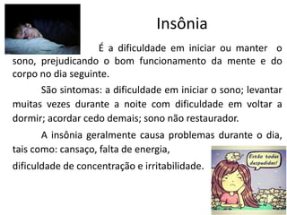 Insônia
É a dificuldade em iniciar ou manter o
sono, prejudicando o bom funcionamento da mente e do
corpo no dia seguinte.
São sintomas: a dificuldade em iniciar o sono; levantar
muitas vezes durante a noite com dificuldade em voltar a
dormir; acordar cedo demais; sono não restaurador.
A insônia geralmente causa problemas durante o dia,
tais como: cansaço, falta de energia,
dificuldade de concentração e irritabilidade.
 