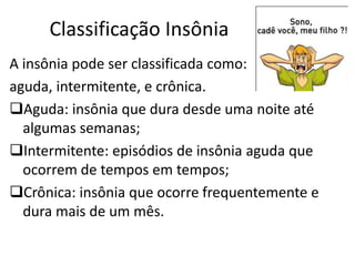 Classificação Insônia
A insônia pode ser classificada como:
aguda, intermitente, e crônica.
Aguda: insônia que dura desde uma noite até
algumas semanas;
Intermitente: episódios de insônia aguda que
ocorrem de tempos em tempos;
Crônica: insônia que ocorre frequentemente e
dura mais de um mês.
 