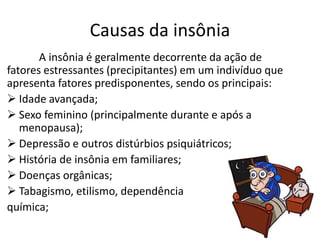 Causas da insônia
A insônia é geralmente decorrente da ação de
fatores estressantes (precipitantes) em um indivíduo que
apresenta fatores predisponentes, sendo os principais:
 Idade avançada;
 Sexo feminino (principalmente durante e após a
menopausa);
 Depressão e outros distúrbios psiquiátricos;
 História de insônia em familiares;
 Doenças orgânicas;
 Tabagismo, etilismo, dependência
química;
 