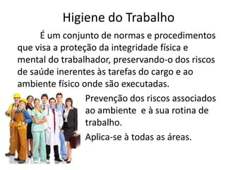 Higiene do Trabalho
É um conjunto de normas e procedimentos
que visa a proteção da integridade física e
mental do trabalhador, preservando-o dos riscos
de saúde inerentes às tarefas do cargo e ao
ambiente físico onde são executadas.
Prevenção dos riscos associados
ao ambiente e à sua rotina de
trabalho.
Aplica-se à todas as áreas.
 