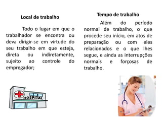 Local de trabalho
Todo o lugar em que o
trabalhador se encontra ou
deva dirigir-se em virtude do
seu trabalho em que esteja,
direta ou indiretamente,
sujeito ao controle do
empregador;
Tempo de trabalho
Além do período
normal de trabalho, o que
procede seu início, em atos de
preparação ou com eles
relacionados e o que lhes
segue, e ainda as interrupções
normais e forçosas de
trabalho.
 