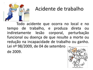 Acidente de trabalho
Todo acidente que ocorra no local e no
tempo de trabalho, e produza direta ou
indiretamente lesão corporal, perturbação
funcional ou doença de que resulte a morte ou
redução na incapacidade de trabalho ou ganho.
Lei nº 98/2009, de 04 de setembro
de 2009.
 