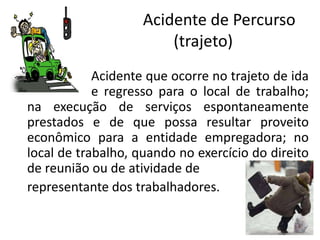 Acidente de Percurso
(trajeto)
Acidente que ocorre no trajeto de ida
e regresso para o local de trabalho;
na execução de serviços espontaneamente
prestados e de que possa resultar proveito
econômico para a entidade empregadora; no
local de trabalho, quando no exercício do direito
de reunião ou de atividade de
representante dos trabalhadores.
 