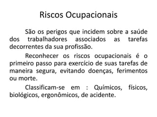 Riscos Ocupacionais
São os perigos que incidem sobre a saúde
dos trabalhadores associados as tarefas
decorrentes da sua profissão.
Reconhecer os riscos ocupacionais é o
primeiro passo para exercício de suas tarefas de
maneira segura, evitando doenças, ferimentos
ou morte.
Classificam-se em : Químicos, físicos,
biológicos, ergonômicos, de acidente.
 