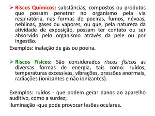  Riscos Químicos: substâncias, compostos ou produtos
que possam penetrar no organismo pela via
respiratória, nas formas de poeiras, fumos, névoas,
neblinas, gases ou vapores, ou que, pela natureza da
atividade de exposição, possam ter contato ou ser
absorvido pelo organismo através da pele ou por
ingestão.
Exemplos: inalação de gás ou poeira.
 Riscos Físicos: São considerados riscos físicos as
diversas formas de energia, tais como: ruídos,
temperaturas excessivas, vibrações, pressões anormais,
radiações (ionizantes e não ionizantes).
Exemplos: ruídos - que podem gerar danos ao aparelho
auditivo, como a surdez;
iluminação -que pode provocar lesões oculares.
 