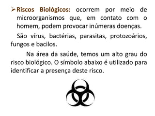 Riscos Biológicos: ocorrem por meio de
microorganismos que, em contato com o
homem, podem provocar inúmeras doenças.
São vírus, bactérias, parasitas, protozoários,
fungos e bacilos.
Na área da saúde, temos um alto grau do
risco biológico. O símbolo abaixo é utilizado para
identificar a presença deste risco.
 