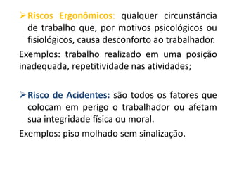 Riscos Ergonômicos: qualquer circunstância
de trabalho que, por motivos psicológicos ou
fisiológicos, causa desconforto ao trabalhador.
Exemplos: trabalho realizado em uma posição
inadequada, repetitividade nas atividades;
Risco de Acidentes: são todos os fatores que
colocam em perigo o trabalhador ou afetam
sua integridade física ou moral.
Exemplos: piso molhado sem sinalização.
 