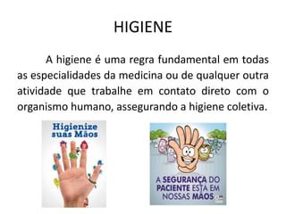 HIGIENE
A higiene é uma regra fundamental em todas
as especialidades da medicina ou de qualquer outra
atividade que trabalhe em contato direto com o
organismo humano, assegurando a higiene coletiva.
 
