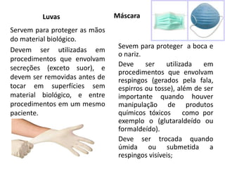Luvas
Servem para proteger as mãos
do material biológico.
Devem ser utilizadas em
procedimentos que envolvam
secreções (exceto suor), e
devem ser removidas antes de
tocar em superfícies sem
material biológico, e entre
procedimentos em um mesmo
paciente.
Máscara
Sevem para proteger a boca e
o nariz.
Deve ser utilizada em
procedimentos que envolvam
respingos (gerados pela fala,
espirros ou tosse), além de ser
importante quando houver
manipulação de produtos
químicos tóxicos como por
exemplo o (glutaraldeído ou
formaldeído).
Deve ser trocada quando
úmida ou submetida a
respingos visíveis;
 