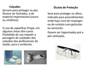 Calçados
Servem para proteger os pés.
Devem ser fechados, e de
material impermeável (couro
ou sintético);
O uso de sapatilhas Propé, em
algumas áreas têm como
finalidade de uso impedir a
passagem de sujidades dos
calçados dos profissionais de
Saúde, para o ambiente.
Óculos de Proteção
Seve para proteger os olhos,
indicado para procedimentos
onde haja risco de respingos
ou de contato com gotículas
ou aerossóis.
Devem ser higienizados pré e
pós utilização.
 