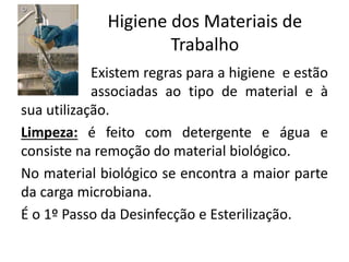 Higiene dos Materiais de
Trabalho
Existem regras para a higiene e estão
associadas ao tipo de material e à
sua utilização.
Limpeza: é feito com detergente e água e
consiste na remoção do material biológico.
No material biológico se encontra a maior parte
da carga microbiana.
É o 1º Passo da Desinfecção e Esterilização.
 
