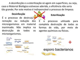 Desinfecção
É o processo de destruição,
remoção ou redução dos
microrganismos em material
inanimado. Não implica na
destruição de todos os
microorganismos.
Esterilização
É o processo utilizado para
completa destruição de todas as
formas de vida, por meio de
agentes químicos ou físicos.
A desinfecção e a esterilização só agem em superfícies, ou seja,
caso o Material Biológico estivesse aderido, a eficiência não seria
tão grande; Por este motivo é indispensável o processo de limpeza.
 