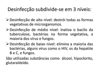 Desinfecção subdivide-se em 3 níveis:
Desinfecção de alto nível: destrói todas as formas
vegetativas de microrganismos.
Desinfecção de médio nível: inativa o bacilo da
tuberculose, bactérias na forma vegetativa, a
maioria dos vírus e fungos.
Desinfecção de baixo nível: elimina a maioria das
bactérias, alguns vírus como o HIV, os da hepatite
B e C, e fungos.
São utilizadas substâncias como álcool, hipoclorito,
glutaraldeído.
 