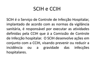 SCIH e CCIH
SCIH é o Serviço de Controle de Infecção Hospitalar,
implantado de acordo com as normas da vigilância
sanitária, é responsável por executar as atividades
definidas pela CCIH que á a Comissão de Controle
de Infecção hospitalar. O SCIH desenvolve ações em
conjunto com a CCIH, visando prevenir ou reduzir a
incidência ou a gravidade das infecções
hospitalares.
 