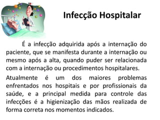Infecção Hospitalar
É a infecção adquirida após a internação do
paciente, que se manifesta durante a internação ou
mesmo após a alta, quando puder ser relacionada
com a internação ou procedimentos hospitalares.
Atualmente é um dos maiores problemas
enfrentados nos hospitais e por profissionais da
saúde, e a principal medida para controle das
infecções é a higienização das mãos realizada de
forma correta nos momentos indicados.
 