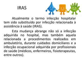 IRAS
Atualmente o termo infecção hospitalar
tem sido substituído por infecção relacionada à
assistência à saúde (IRAS).
Esta mudança abrange não só a infecção
adquirida no hospital, mas também aquela
relacionada a procedimentos realizados em
ambulatório, durante cuidados domiciliares e a
infecção ocupacional adquirida por profissionais
de saúde (médicos, enfermeiros, fisioterapeutas,
entre outros).
 