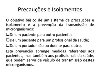 Precauções e Isolamentos
O objetivo básico de um sistema de precauções e
isolamento é a prevenção da transmissão de
microrganismos:
De um paciente para outro paciente;
De um paciente para um profissional da saúde;
De um portador são ou doente para outro.
Esta prevenção abrange medidas referentes aos
pacientes, mas também aos profissionais da saúde,
que podem servir de veículo de transmissão destes
microrganismos.
 