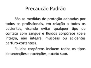 Precaução Padrão
São as medidas de proteção adotadas por
todos os profissionais, em relação a todos os
pacientes, visando evitar qualquer tipo de
contato com sangue e fluidos corpóreos (pele
íntegra, não íntegra, mucosas ou acidentes
perfuro-cortantes).
Fluidos corpóreos incluem todos os tipos
de secreções e excreções, exceto suor.
 