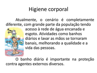 Higiene corporal
Atualmente, o cenário é completamente
diferente, com grande parte da população tendo
acesso à rede de água encanada e
esgoto. Atividades como banhos
diários e lavar as mãos se tornaram
banais, melhorando a qualidade e a
vida das pessoas.
O banho diário é importante na proteção
contra agentes externos diversos.
 