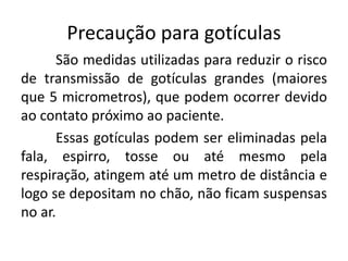 Precaução para gotículas
São medidas utilizadas para reduzir o risco
de transmissão de gotículas grandes (maiores
que 5 micrometros), que podem ocorrer devido
ao contato próximo ao paciente.
Essas gotículas podem ser eliminadas pela
fala, espirro, tosse ou até mesmo pela
respiração, atingem até um metro de distância e
logo se depositam no chão, não ficam suspensas
no ar.
 