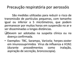 Precaução respiratória por aerossóis
São medidas utilizadas para reduzir o risco de
transmissão de partículas pequenas, com tamanho
igual ou inferior a 5 micrômetros, que podem
permanecer por muitas horas em suspensão no ar e
ser disseminadas a longas distâncias.
Devem ser adotadas na suspeita clínica ou na
doença confirmada.
• Exemplos: TBC, Sarampo, Varicela; herpes-zoster
em imunossuprimidos Vírus da influenza e H1N1
(durante procedimentos como inalação,
aspiração de secreção, broncoscopia).
 