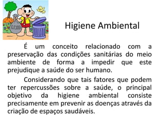 Higiene Ambiental
É um conceito relacionado com a
preservação das condições sanitárias do meio
ambiente de forma a impedir que este
prejudique a saúde do ser humano.
Considerando que tais fatores que podem
ter repercussões sobre a saúde, o principal
objetivo da higiene ambiental consiste
precisamente em prevenir as doenças através da
criação de espaços saudáveis.
 