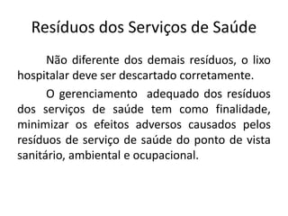 Resíduos dos Serviços de Saúde
Não diferente dos demais resíduos, o lixo
hospitalar deve ser descartado corretamente.
O gerenciamento adequado dos resíduos
dos serviços de saúde tem como finalidade,
minimizar os efeitos adversos causados pelos
resíduos de serviço de saúde do ponto de vista
sanitário, ambiental e ocupacional.
 