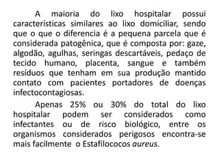 A maioria do lixo hospitalar possui
características similares ao lixo domiciliar, sendo
que o que o diferencia é a pequena parcela que é
considerada patogênica, que é composta por: gaze,
algodão, agulhas, seringas descartáveis, pedaço de
tecido humano, placenta, sangue e também
resíduos que tenham em sua produção mantido
contato com pacientes portadores de doenças
infectocontagiosas.
Apenas 25% ou 30% do total do lixo
hospitalar podem ser considerados como
infectantes ou de risco biológico, entre os
organismos considerados perigosos encontra-se
mais facilmente o Estafilococos aureus.
 