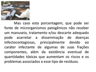 Mas caso esta porcentagem, que pode ser
fonte de microrganismos patogênicos não receber
um manuseio, tratamento e/ou descarte adequado
pode acarretar a disseminação de doenças
infectocontagiosas, principalmente devido ao
caráter infectante de algumas de suas frações
componentes, além da existência eventual de
quantidades tóxicas que aumentam os riscos e os
problemas associados a esse tipo de resíduos.
 