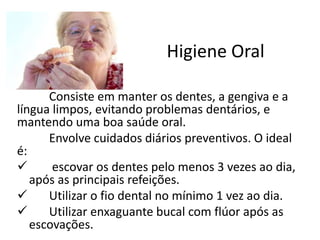 Higiene Oral
Consiste em manter os dentes, a gengiva e a
língua limpos, evitando problemas dentários, e
mantendo uma boa saúde oral.
Envolve cuidados diários preventivos. O ideal
é:
 escovar os dentes pelo menos 3 vezes ao dia,
após as principais refeições.
 Utilizar o fio dental no mínimo 1 vez ao dia.
 Utilizar enxaguante bucal com flúor após as
escovações.
 