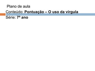 Plano de aula
Conteúdo: Pontuação – O uso da vírgula
Série: 7º ano
 