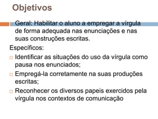 Objetivos
 Geral: Habilitar o aluno a empregar a vírgula
de forma adequada nas enunciações e nas
suas construções escritas.
Específicos:
 Identificar as situações do uso da vírgula como
pausa nos enunciados;
 Empregá-la corretamente na suas produções
escritas;
 Reconhecer os diversos papeis exercidos pela
vírgula nos contextos de comunicação
 