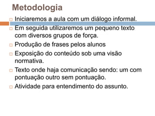 Metodologia
 Iniciaremos a aula com um diálogo informal.
 Em seguida utilizaremos um pequeno texto
com diversos grupos de força.
 Produção de frases pelos alunos
 Exposição do conteúdo sob uma visão
normativa.
 Texto onde haja comunicação sendo: um com
pontuação outro sem pontuação.
 Atividade para entendimento do assunto.
 