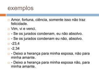 exemplos
 Amor, fortuna, ciência, somente isso não traz
felicidade.
 Vim, vi e venci.
 - Se os jurados condenam, eu não absolvo.
 - Se os jurados condenam eu não, absolvo.
 -23,4
 -2,34
 - Deixo a herança para minha esposa, não para
minha amante.
 - Deixo a herança para minha esposa não, para
minha amante.
 
