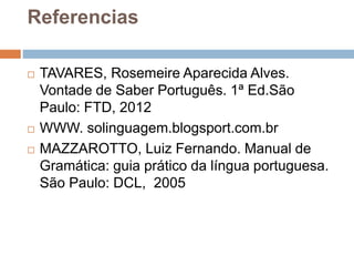 Referencias
 TAVARES, Rosemeire Aparecida Alves.
Vontade de Saber Português. 1ª Ed.São
Paulo: FTD, 2012
 WWW. solinguagem.blogsport.com.br
 MAZZAROTTO, Luiz Fernando. Manual de
Gramática: guia prático da língua portuguesa.
São Paulo: DCL, 2005
 